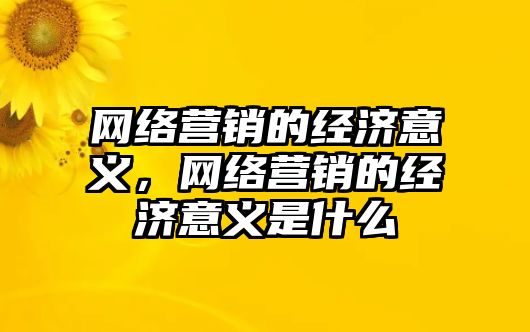 網(wǎng)絡(luò)營銷的經(jīng)濟(jì)意義，網(wǎng)絡(luò)營銷的經(jīng)濟(jì)意義是什么