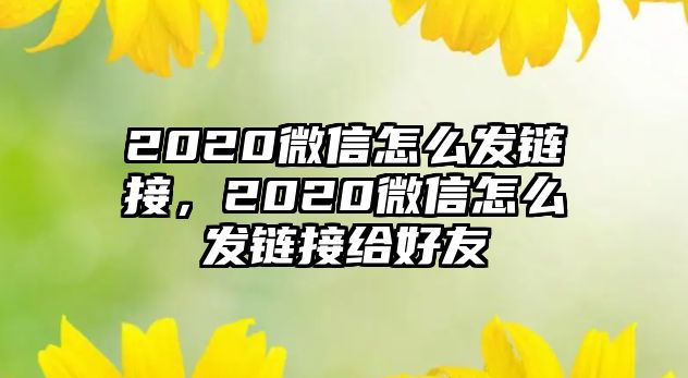 2020微信怎么發(fā)鏈接，2020微信怎么發(fā)鏈接給好友