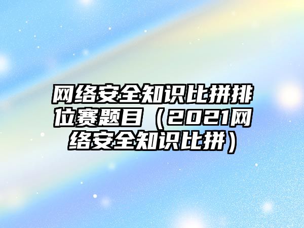 網(wǎng)絡安全知識比拼排位賽題目（2021網(wǎng)絡安全知識比拼）