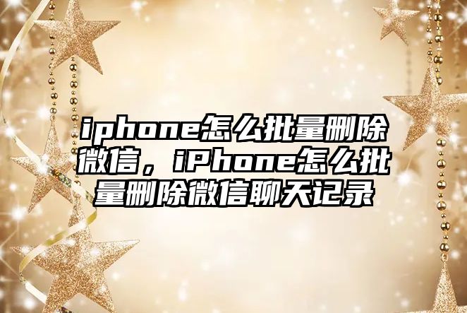 iphone怎么批量刪除微信，iPhone怎么批量刪除微信聊天記錄