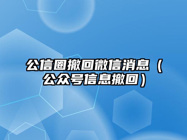 公信圈撤回微信消息（公眾號(hào)信息撤回）