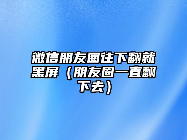 微信朋友圈往下翻就黑屏（朋友圈一直翻下去）